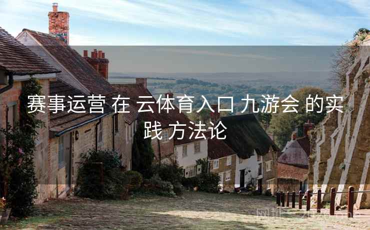 赛事运营 在 云体育入口 九游会 的实践 方法论