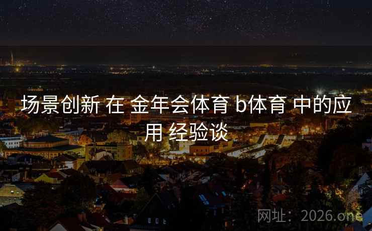 场景创新 在 金年会体育 b体育 中的应用 经验谈