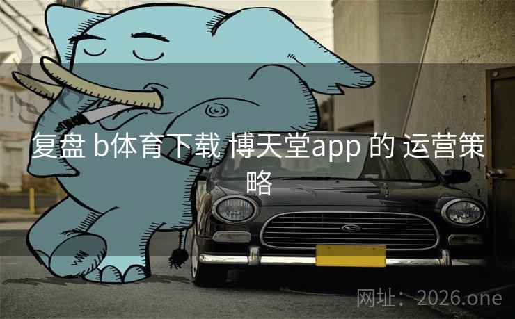 复盘 b体育下载 博天堂app 的 运营策略