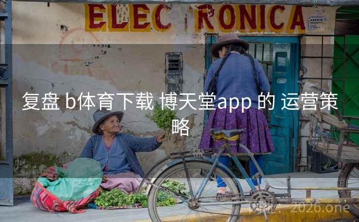 复盘 b体育下载 博天堂app 的 运营策略