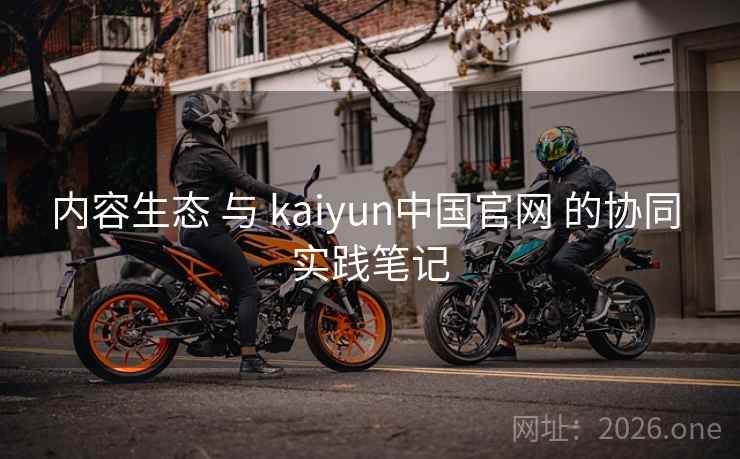 内容生态 与 kaiyun中国官网 的协同 实践笔记