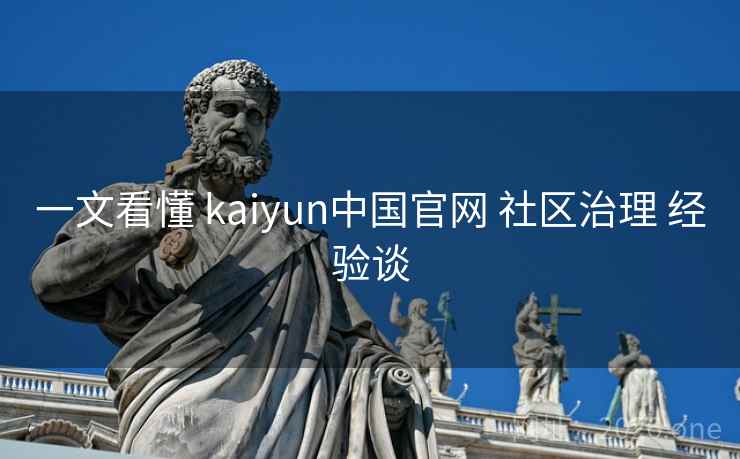 一文看懂 kaiyun中国官网 社区治理 经验谈